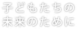 子どもたちの 未来のために。